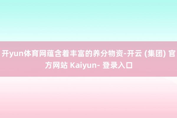 开yun体育网蕴含着丰富的养分物资-开云 (集团) 官方网站 Kaiyun- 登录入口