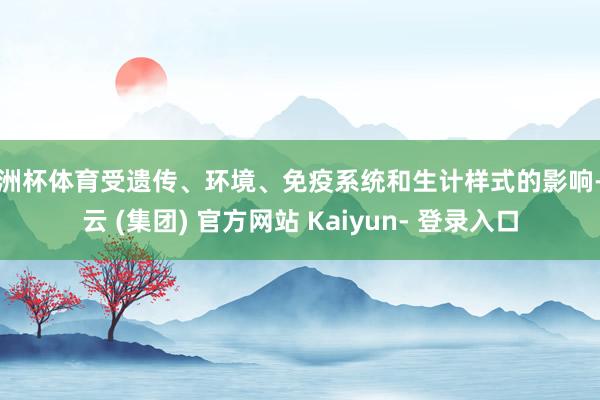 欧洲杯体育受遗传、环境、免疫系统和生计样式的影响-开云 (集团) 官方网站 Kaiyun- 登录入口