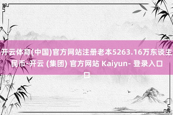 开云体育(中国)官方网站注册老本5263.16万东谈主民币-开云 (集团) 官方网站 Kaiyun- 登录入口