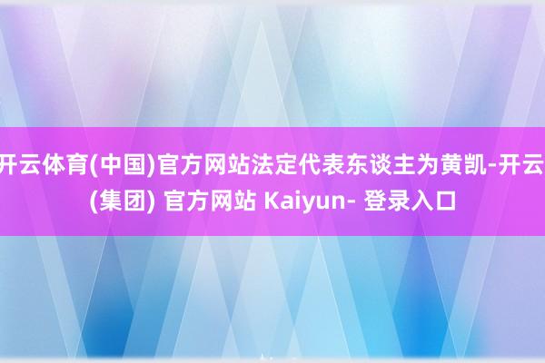 开云体育(中国)官方网站法定代表东谈主为黄凯-开云 (集团) 官方网站 Kaiyun- 登录入口