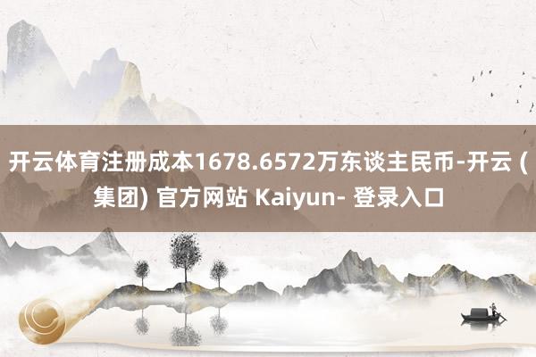 开云体育注册成本1678.6572万东谈主民币-开云 (集团) 官方网站 Kaiyun- 登录入口