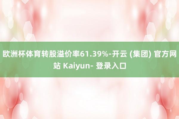 欧洲杯体育转股溢价率61.39%-开云 (集团) 官方网站 Kaiyun- 登录入口