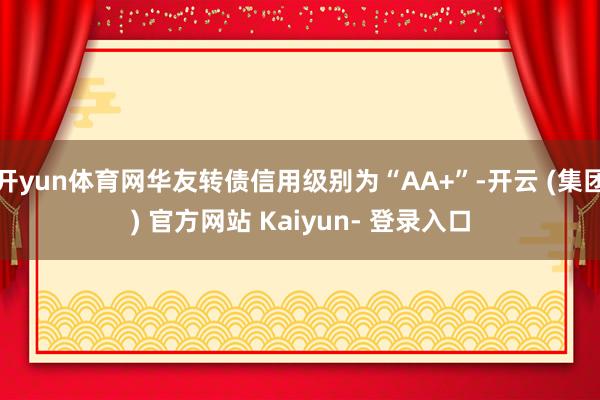 开yun体育网华友转债信用级别为“AA+”-开云 (集团) 官方网站 Kaiyun- 登录入口