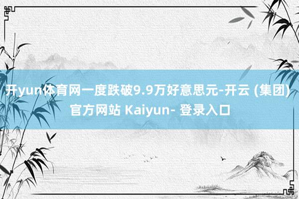 开yun体育网一度跌破9.9万好意思元-开云 (集团) 官方网站 Kaiyun- 登录入口