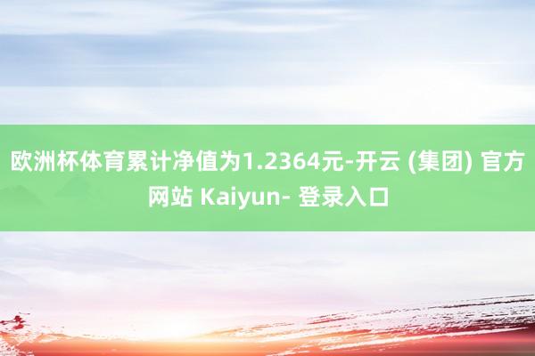 欧洲杯体育累计净值为1.2364元-开云 (集团) 官方网站 Kaiyun- 登录入口