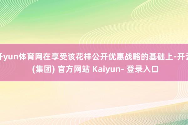 开yun体育网在享受该花样公开优惠战略的基础上-开云 (集团) 官方网站 Kaiyun- 登录入口