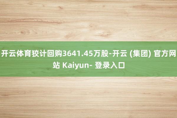 开云体育狡计回购3641.45万股-开云 (集团) 官方网站 Kaiyun- 登录入口