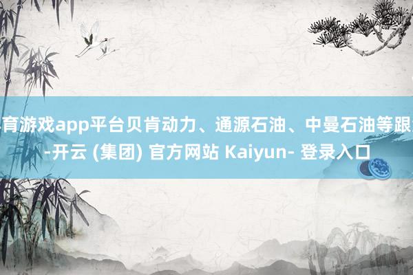 体育游戏app平台贝肯动力、通源石油、中曼石油等跟涨-开云 (集团) 官方网站 Kaiyun- 登录入口
