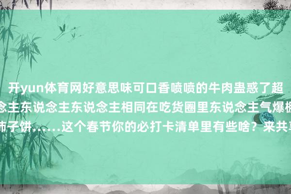 开yun体育网好意思味可口香喷喷的牛肉蛊惑了超多东说念主东说念主东说念主东说念主东说念主相同在吃货圈里东说念主气爆棚的还有水晶饼、桃酥、柿子饼……这个春节你的必打卡清单里有些啥？来共享你家乡特有的过年庆典感吧 发布于：北京市-开云 (集团) 官方网站 Kaiyun- 登录入口