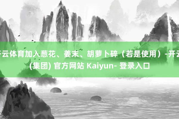 开云体育加入葱花、姜末、胡萝卜碎（若是使用）-开云 (集团) 官方网站 Kaiyun- 登录入口