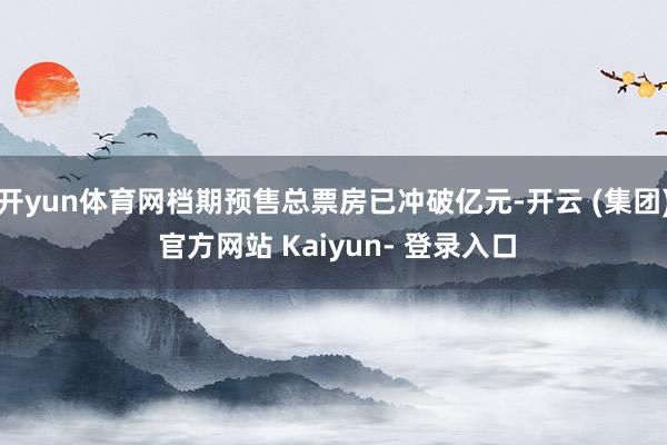 开yun体育网档期预售总票房已冲破亿元-开云 (集团) 官方网站 Kaiyun- 登录入口