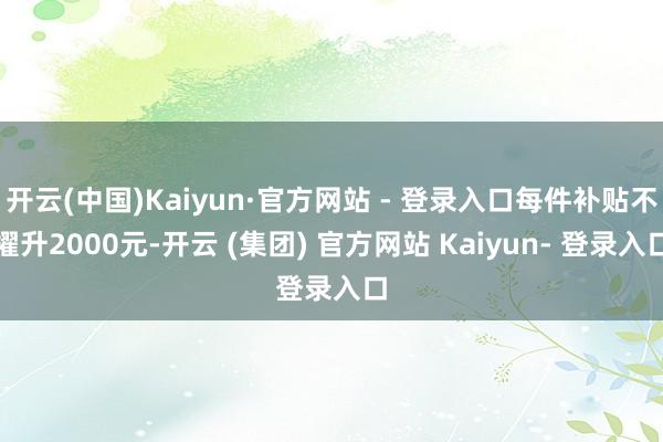 开云(中国)Kaiyun·官方网站 - 登录入口每件补贴不擢升2000元-开云 (集团) 官方网站 Kaiyun- 登录入口
