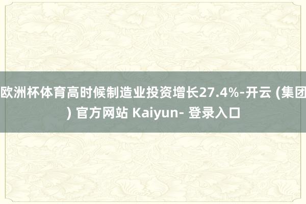 欧洲杯体育高时候制造业投资增长27.4%-开云 (集团) 官方网站 Kaiyun- 登录入口