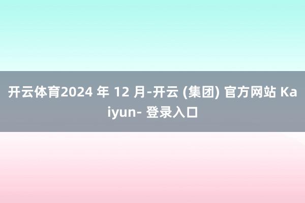 开云体育2024 年 12 月-开云 (集团) 官方网站 Kaiyun- 登录入口