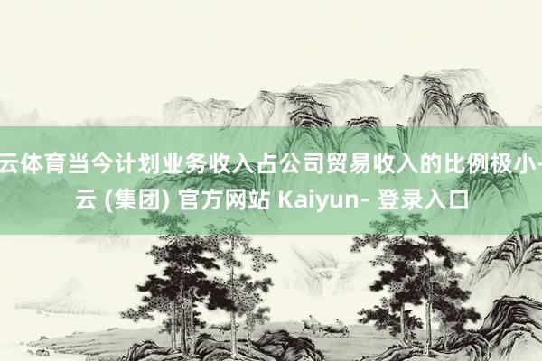 开云体育当今计划业务收入占公司贸易收入的比例极小-开云 (集团) 官方网站 Kaiyun- 登录入口