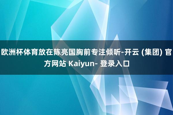 欧洲杯体育放在陈亮国胸前专注倾听-开云 (集团) 官方网站 Kaiyun- 登录入口