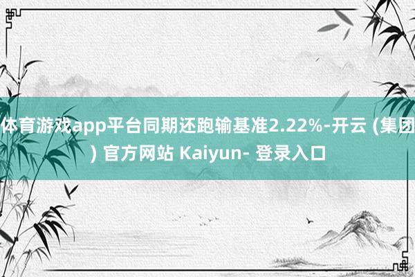 体育游戏app平台同期还跑输基准2.22%-开云 (集团) 官方网站 Kaiyun- 登录入口