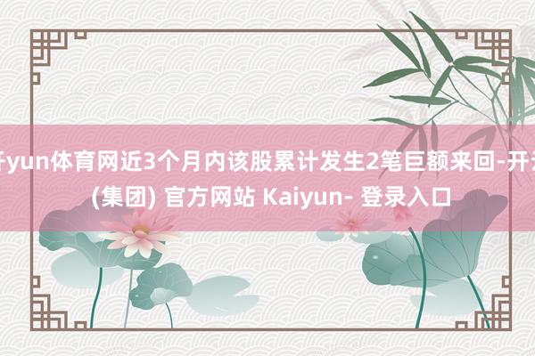 开yun体育网近3个月内该股累计发生2笔巨额来回-开云 (集团) 官方网站 Kaiyun- 登录入口