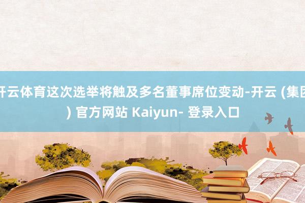 开云体育这次选举将触及多名董事席位变动-开云 (集团) 官方网站 Kaiyun- 登录入口