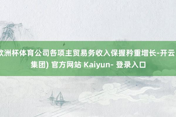 欧洲杯体育公司各项主贸易务收入保握矜重增长-开云 (集团) 官方网站 Kaiyun- 登录入口