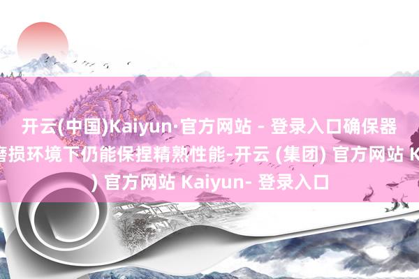 开云(中国)Kaiyun·官方网站 - 登录入口确保器具在高压力和高磨损环境下仍能保捏精熟性能-开云 (集团) 官方网站 Kaiyun- 登录入口
