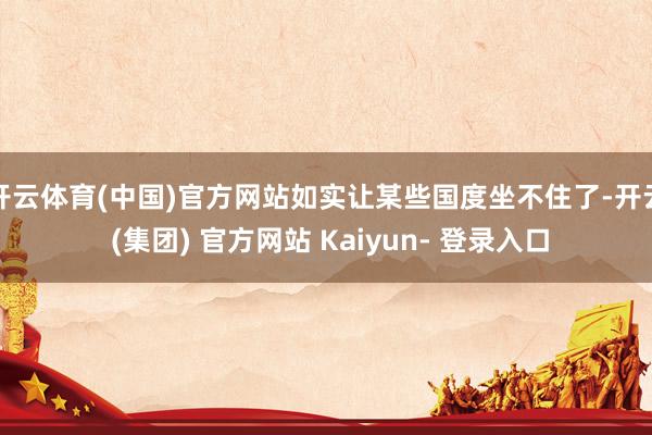 开云体育(中国)官方网站如实让某些国度坐不住了-开云 (集团) 官方网站 Kaiyun- 登录入口