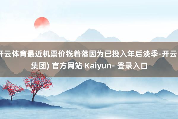 开云体育最近机票价钱着落因为已投入年后淡季-开云 (集团) 官方网站 Kaiyun- 登录入口