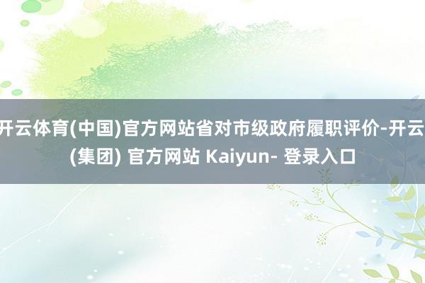 开云体育(中国)官方网站省对市级政府履职评价-开云 (集团) 官方网站 Kaiyun- 登录入口