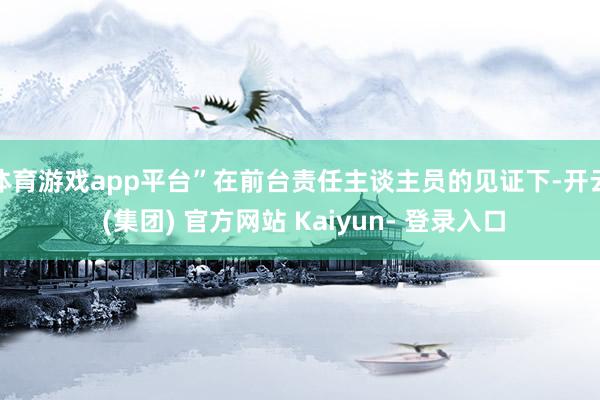 体育游戏app平台”在前台责任主谈主员的见证下-开云 (集团) 官方网站 Kaiyun- 登录入口