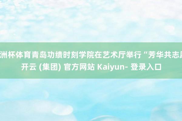 欧洲杯体育青岛功绩时刻学院在艺术厅举行“芳华共志愿-开云 (集团) 官方网站 Kaiyun- 登录入口