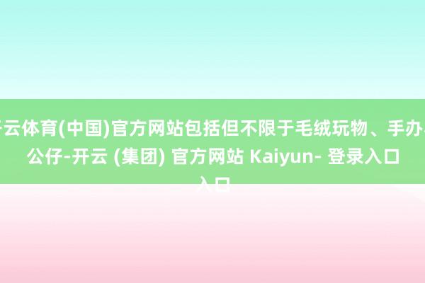 开云体育(中国)官方网站包括但不限于毛绒玩物、手办和公仔-开云 (集团) 官方网站 Kaiyun- 登录入口
