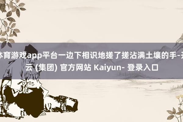 体育游戏app平台一边下相识地搓了搓沾满土壤的手-开云 (集团) 官方网站 Kaiyun- 登录入口