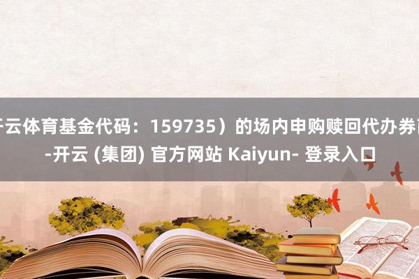 开云体育基金代码：159735）的场内申购赎回代办券商-开云 (集团) 官方网站 Kaiyun- 登录入口