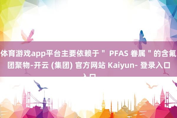 体育游戏app平台主要依赖于＂ PFAS 眷属＂的含氟团聚物-开云 (集团) 官方网站 Kaiyun- 登录入口