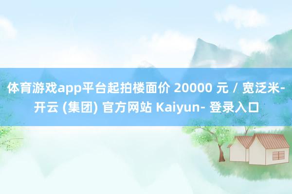 体育游戏app平台起拍楼面价 20000 元 / 宽泛米-开云 (集团) 官方网站 Kaiyun- 登录入口