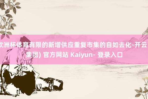 欧洲杯体育有限的新增供应重复市集的自如去化-开云 (集团) 官方网站 Kaiyun- 登录入口