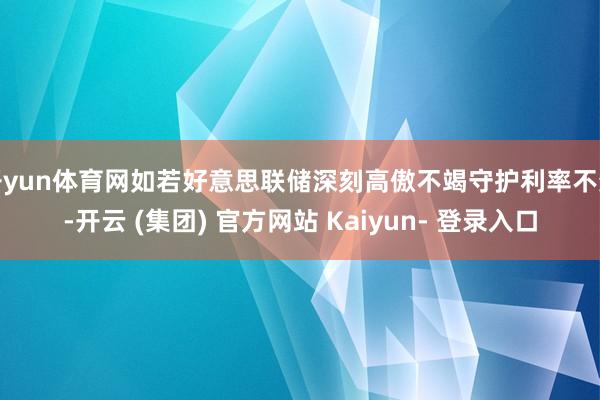 开yun体育网如若好意思联储深刻高傲不竭守护利率不变-开云 (集团) 官方网站 Kaiyun- 登录入口