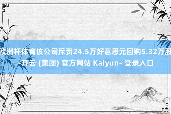 欧洲杯体育该公司斥资24.5万好意思元回购5.32万股-开云 (集团) 官方网站 Kaiyun- 登录入口