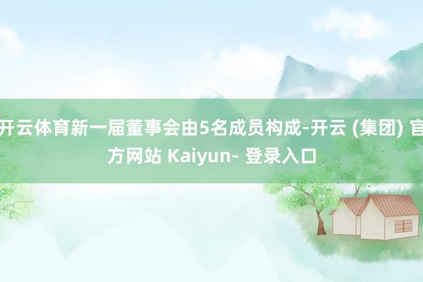 开云体育新一届董事会由5名成员构成-开云 (集团) 官方网站 Kaiyun- 登录入口