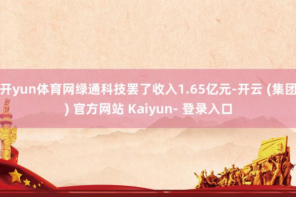 开yun体育网绿通科技罢了收入1.65亿元-开云 (集团) 官方网站 Kaiyun- 登录入口