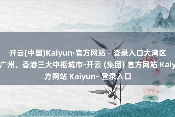 开云(中国)Kaiyun·官方网站 - 登录入口大湾区内领有深圳、广州、香港三大中枢城市-开云 (集团) 官方网站 Kaiyun- 登录入口