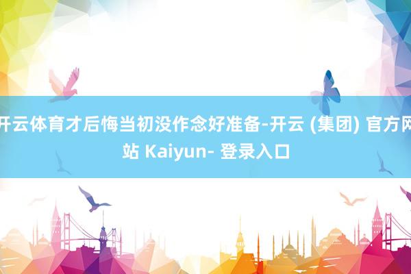 开云体育才后悔当初没作念好准备-开云 (集团) 官方网站 Kaiyun- 登录入口