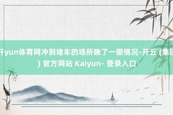 开yun体育网冲到堵车的场所瞅了一眼情况-开云 (集团) 官方网站 Kaiyun- 登录入口