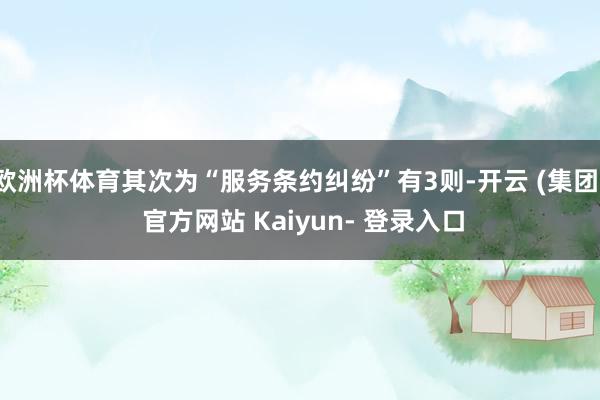 欧洲杯体育其次为“服务条约纠纷”有3则-开云 (集团) 官方网站 Kaiyun- 登录入口