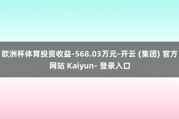 欧洲杯体育投资收益-568.03万元-开云 (集团) 官方网站 Kaiyun- 登录入口