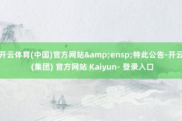 开云体育(中国)官方网站 特此公告-开云 (集团) 官方网站 Kaiyun- 登录入口