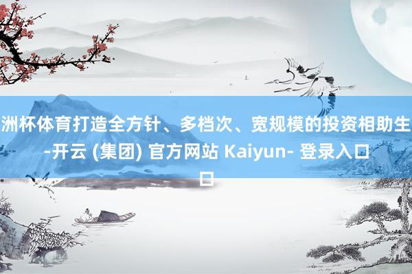 欧洲杯体育打造全方针、多档次、宽规模的投资相助生态-开云 (集团) 官方网站 Kaiyun- 登录入口