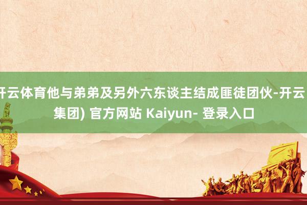 开云体育他与弟弟及另外六东谈主结成匪徒团伙-开云 (集团) 官方网站 Kaiyun- 登录入口