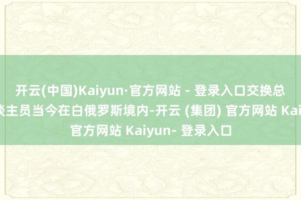 开云(中国)Kaiyun·官方网站 - 登录入口交换总结的俄军事东谈主员当今在白俄罗斯境内-开云 (集团) 官方网站 Kaiyun- 登录入口