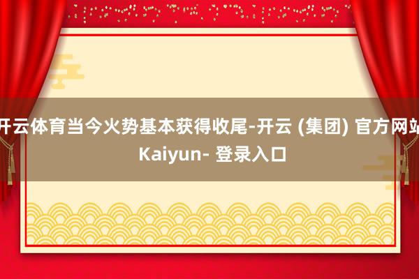 开云体育当今火势基本获得收尾-开云 (集团) 官方网站 Kaiyun- 登录入口